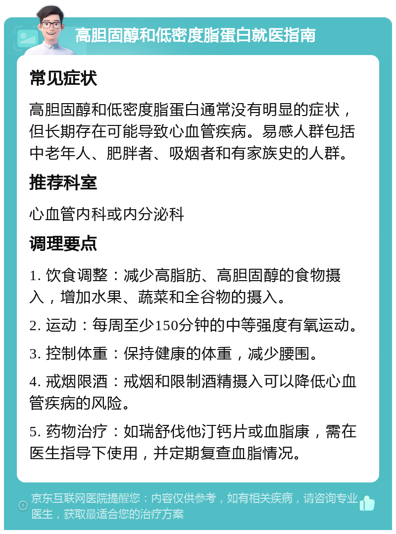 高胆固醇和低密度脂蛋白就医指南 常见症状 高胆固醇和低密度脂蛋白通常没有明显的症状，但长期存在可能导致心血管疾病。易感人群包括中老年人、肥胖者、吸烟者和有家族史的人群。 推荐科室 心血管内科或内分泌科 调理要点 1. 饮食调整：减少高脂肪、高胆固醇的食物摄入，增加水果、蔬菜和全谷物的摄入。 2. 运动：每周至少150分钟的中等强度有氧运动。 3. 控制体重：保持健康的体重，减少腰围。 4. 戒烟限酒：戒烟和限制酒精摄入可以降低心血管疾病的风险。 5. 药物治疗：如瑞舒伐他汀钙片或血脂康，需在医生指导下使用，并定期复查血脂情况。