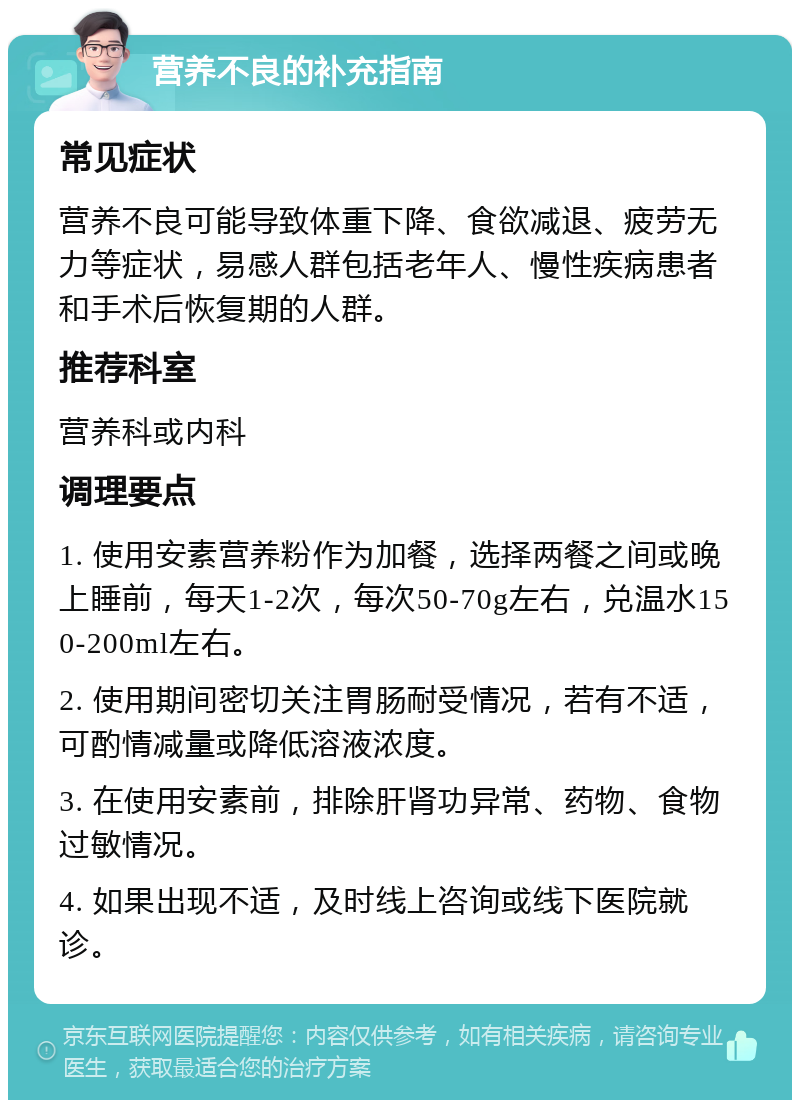 营养不良的补充指南 常见症状 营养不良可能导致体重下降、食欲减退、疲劳无力等症状，易感人群包括老年人、慢性疾病患者和手术后恢复期的人群。 推荐科室 营养科或内科 调理要点 1. 使用安素营养粉作为加餐，选择两餐之间或晚上睡前，每天1-2次，每次50-70g左右，兑温水150-200ml左右。 2. 使用期间密切关注胃肠耐受情况，若有不适，可酌情减量或降低溶液浓度。 3. 在使用安素前，排除肝肾功异常、药物、食物过敏情况。 4. 如果出现不适，及时线上咨询或线下医院就诊。