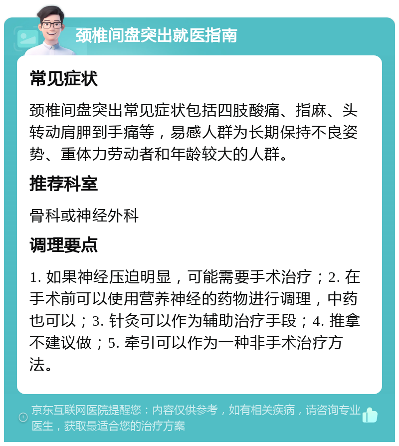 颈椎间盘突出就医指南 常见症状 颈椎间盘突出常见症状包括四肢酸痛、指麻、头转动肩胛到手痛等，易感人群为长期保持不良姿势、重体力劳动者和年龄较大的人群。 推荐科室 骨科或神经外科 调理要点 1. 如果神经压迫明显，可能需要手术治疗；2. 在手术前可以使用营养神经的药物进行调理，中药也可以；3. 针灸可以作为辅助治疗手段；4. 推拿不建议做；5. 牵引可以作为一种非手术治疗方法。