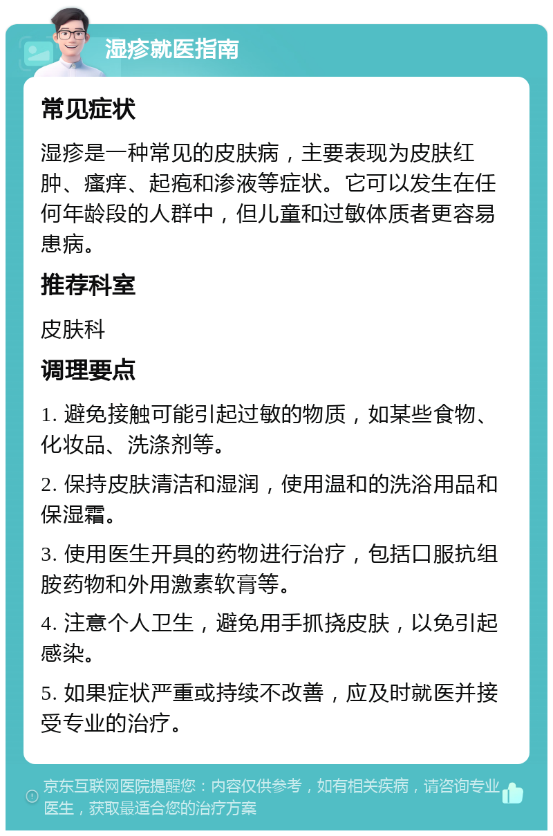 湿疹就医指南 常见症状 湿疹是一种常见的皮肤病，主要表现为皮肤红肿、瘙痒、起疱和渗液等症状。它可以发生在任何年龄段的人群中，但儿童和过敏体质者更容易患病。 推荐科室 皮肤科 调理要点 1. 避免接触可能引起过敏的物质，如某些食物、化妆品、洗涤剂等。 2. 保持皮肤清洁和湿润，使用温和的洗浴用品和保湿霜。 3. 使用医生开具的药物进行治疗，包括口服抗组胺药物和外用激素软膏等。 4. 注意个人卫生，避免用手抓挠皮肤，以免引起感染。 5. 如果症状严重或持续不改善，应及时就医并接受专业的治疗。