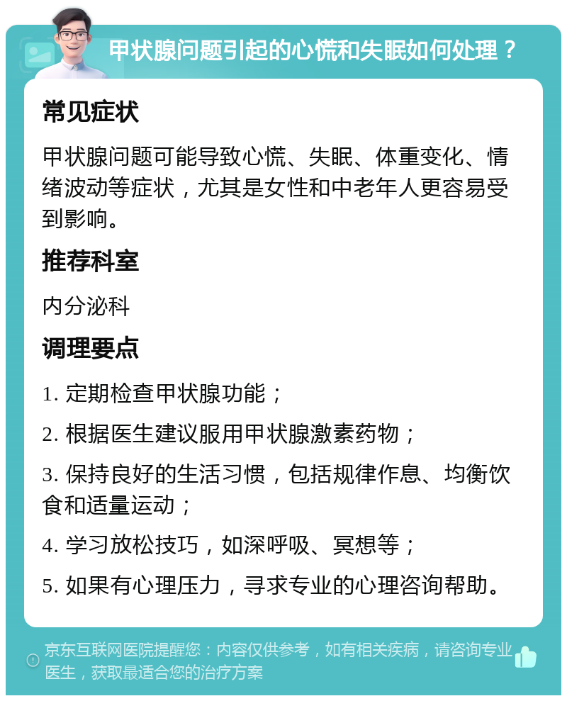 甲状腺问题引起的心慌和失眠如何处理？ 常见症状 甲状腺问题可能导致心慌、失眠、体重变化、情绪波动等症状，尤其是女性和中老年人更容易受到影响。 推荐科室 内分泌科 调理要点 1. 定期检查甲状腺功能； 2. 根据医生建议服用甲状腺激素药物； 3. 保持良好的生活习惯，包括规律作息、均衡饮食和适量运动； 4. 学习放松技巧，如深呼吸、冥想等； 5. 如果有心理压力，寻求专业的心理咨询帮助。