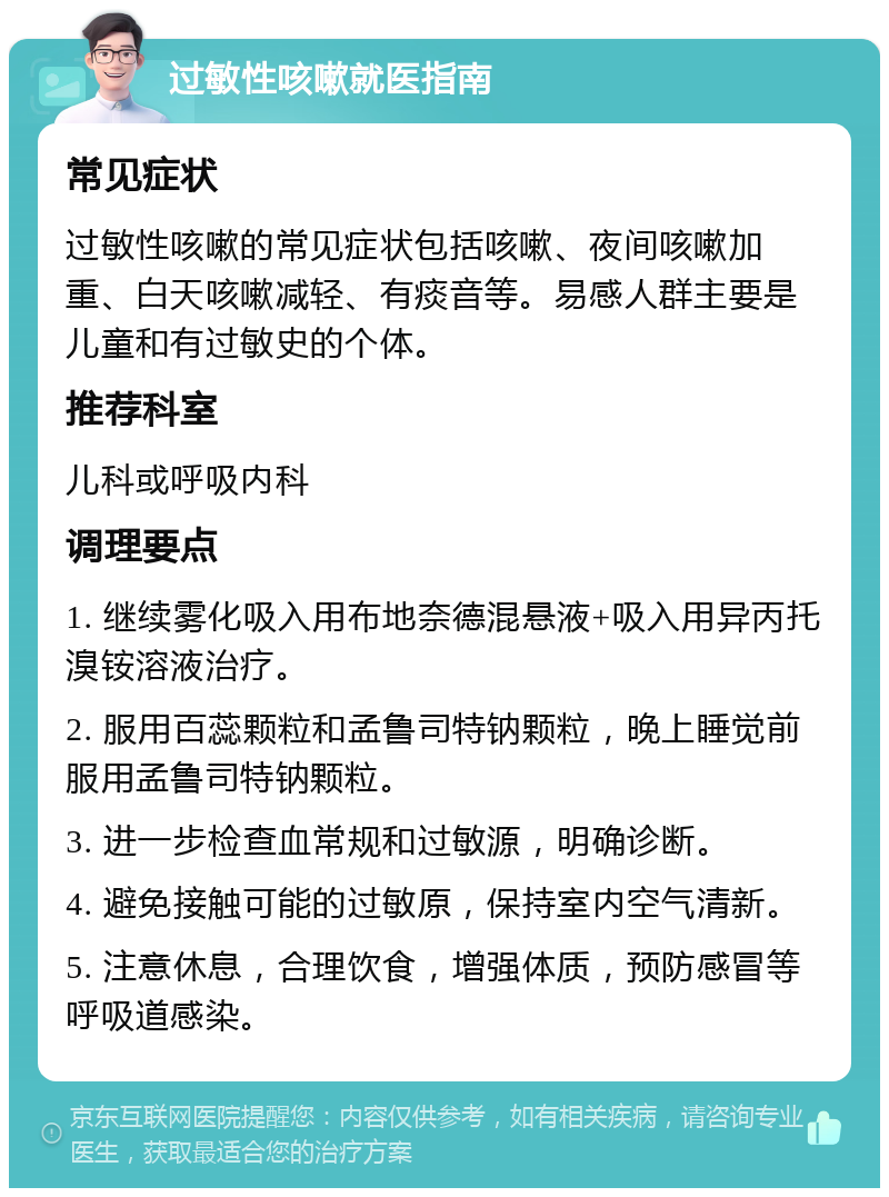 过敏性咳嗽就医指南 常见症状 过敏性咳嗽的常见症状包括咳嗽、夜间咳嗽加重、白天咳嗽减轻、有痰音等。易感人群主要是儿童和有过敏史的个体。 推荐科室 儿科或呼吸内科 调理要点 1. 继续雾化吸入用布地奈德混悬液+吸入用异丙托溴铵溶液治疗。 2. 服用百蕊颗粒和孟鲁司特钠颗粒，晚上睡觉前服用孟鲁司特钠颗粒。 3. 进一步检查血常规和过敏源，明确诊断。 4. 避免接触可能的过敏原，保持室内空气清新。 5. 注意休息，合理饮食，增强体质，预防感冒等呼吸道感染。