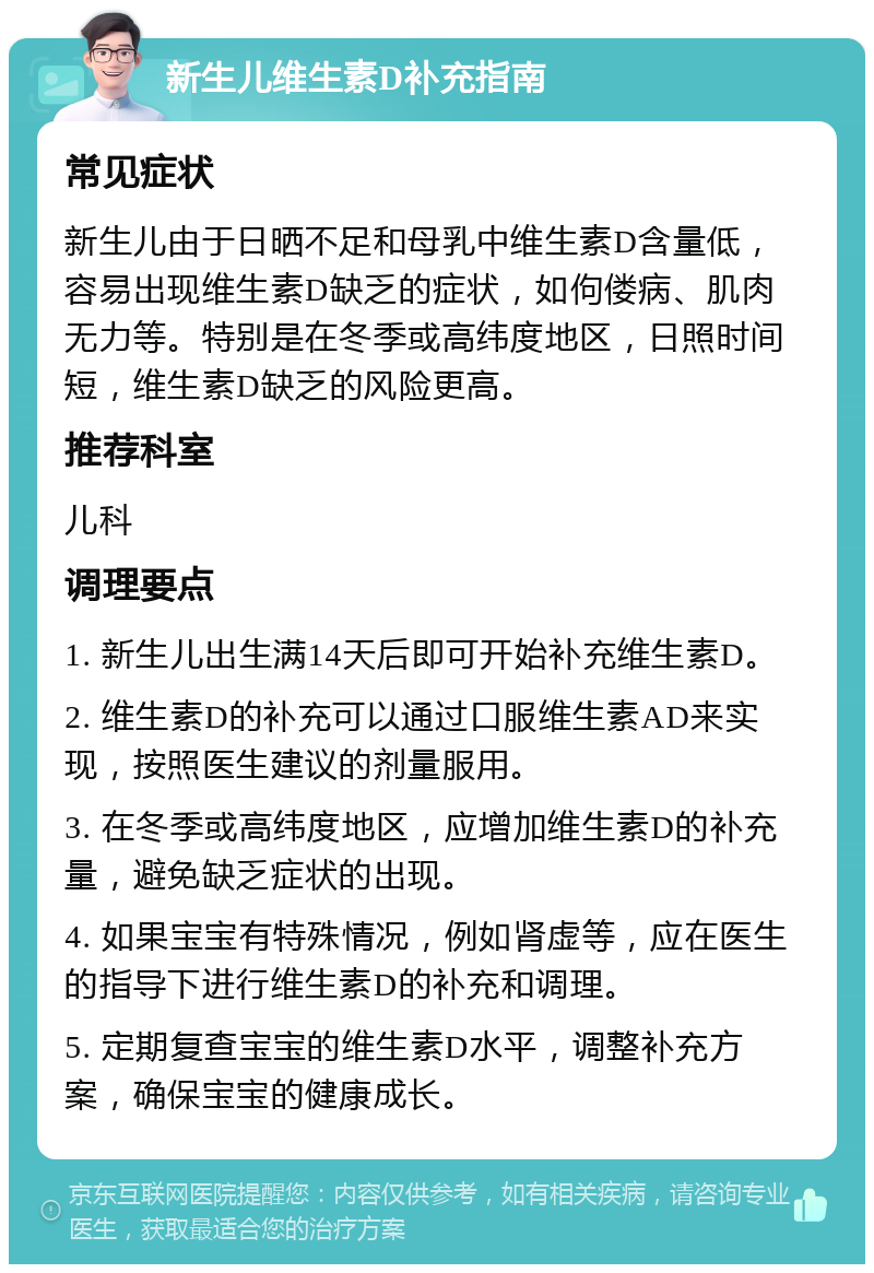 新生儿维生素D补充指南 常见症状 新生儿由于日晒不足和母乳中维生素D含量低，容易出现维生素D缺乏的症状，如佝偻病、肌肉无力等。特别是在冬季或高纬度地区，日照时间短，维生素D缺乏的风险更高。 推荐科室 儿科 调理要点 1. 新生儿出生满14天后即可开始补充维生素D。 2. 维生素D的补充可以通过口服维生素AD来实现，按照医生建议的剂量服用。 3. 在冬季或高纬度地区，应增加维生素D的补充量，避免缺乏症状的出现。 4. 如果宝宝有特殊情况，例如肾虚等，应在医生的指导下进行维生素D的补充和调理。 5. 定期复查宝宝的维生素D水平，调整补充方案，确保宝宝的健康成长。