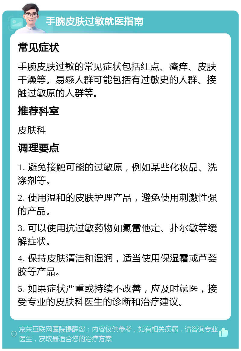 手腕皮肤过敏就医指南 常见症状 手腕皮肤过敏的常见症状包括红点、瘙痒、皮肤干燥等。易感人群可能包括有过敏史的人群、接触过敏原的人群等。 推荐科室 皮肤科 调理要点 1. 避免接触可能的过敏原，例如某些化妆品、洗涤剂等。 2. 使用温和的皮肤护理产品，避免使用刺激性强的产品。 3. 可以使用抗过敏药物如氯雷他定、扑尔敏等缓解症状。 4. 保持皮肤清洁和湿润，适当使用保湿霜或芦荟胶等产品。 5. 如果症状严重或持续不改善，应及时就医，接受专业的皮肤科医生的诊断和治疗建议。