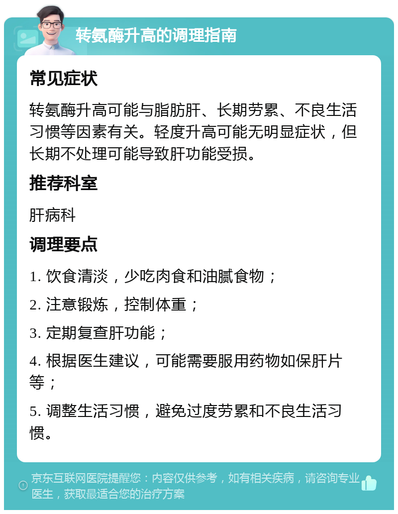 转氨酶升高的调理指南 常见症状 转氨酶升高可能与脂肪肝、长期劳累、不良生活习惯等因素有关。轻度升高可能无明显症状，但长期不处理可能导致肝功能受损。 推荐科室 肝病科 调理要点 1. 饮食清淡，少吃肉食和油腻食物； 2. 注意锻炼，控制体重； 3. 定期复查肝功能； 4. 根据医生建议，可能需要服用药物如保肝片等； 5. 调整生活习惯，避免过度劳累和不良生活习惯。