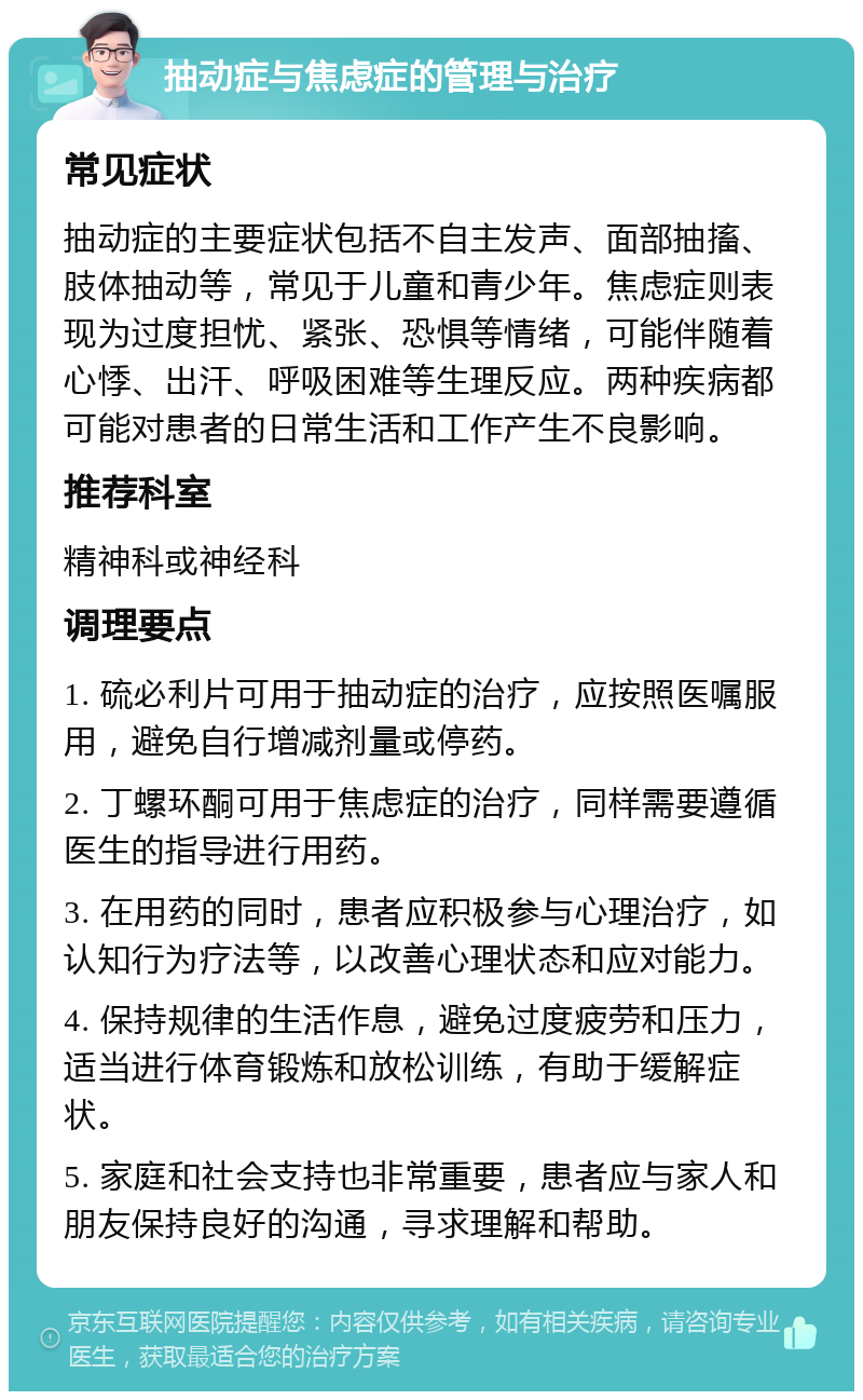 抽动症与焦虑症的管理与治疗 常见症状 抽动症的主要症状包括不自主发声、面部抽搐、肢体抽动等，常见于儿童和青少年。焦虑症则表现为过度担忧、紧张、恐惧等情绪，可能伴随着心悸、出汗、呼吸困难等生理反应。两种疾病都可能对患者的日常生活和工作产生不良影响。 推荐科室 精神科或神经科 调理要点 1. 硫必利片可用于抽动症的治疗，应按照医嘱服用，避免自行增减剂量或停药。 2. 丁螺环酮可用于焦虑症的治疗，同样需要遵循医生的指导进行用药。 3. 在用药的同时，患者应积极参与心理治疗，如认知行为疗法等，以改善心理状态和应对能力。 4. 保持规律的生活作息，避免过度疲劳和压力，适当进行体育锻炼和放松训练，有助于缓解症状。 5. 家庭和社会支持也非常重要，患者应与家人和朋友保持良好的沟通，寻求理解和帮助。