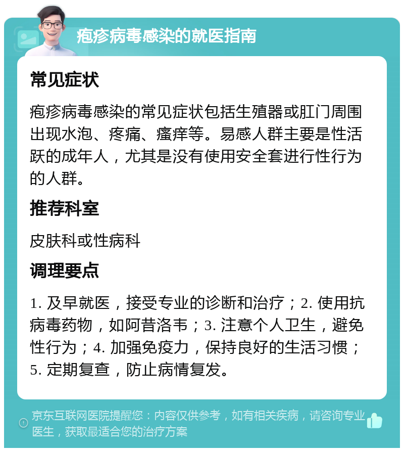 疱疹病毒感染的就医指南 常见症状 疱疹病毒感染的常见症状包括生殖器或肛门周围出现水泡、疼痛、瘙痒等。易感人群主要是性活跃的成年人，尤其是没有使用安全套进行性行为的人群。 推荐科室 皮肤科或性病科 调理要点 1. 及早就医，接受专业的诊断和治疗；2. 使用抗病毒药物，如阿昔洛韦；3. 注意个人卫生，避免性行为；4. 加强免疫力，保持良好的生活习惯；5. 定期复查，防止病情复发。