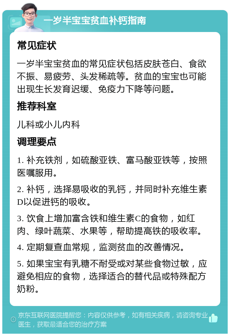 一岁半宝宝贫血补钙指南 常见症状 一岁半宝宝贫血的常见症状包括皮肤苍白、食欲不振、易疲劳、头发稀疏等。贫血的宝宝也可能出现生长发育迟缓、免疫力下降等问题。 推荐科室 儿科或小儿内科 调理要点 1. 补充铁剂，如硫酸亚铁、富马酸亚铁等，按照医嘱服用。 2. 补钙，选择易吸收的乳钙，并同时补充维生素D以促进钙的吸收。 3. 饮食上增加富含铁和维生素C的食物，如红肉、绿叶蔬菜、水果等，帮助提高铁的吸收率。 4. 定期复查血常规，监测贫血的改善情况。 5. 如果宝宝有乳糖不耐受或对某些食物过敏，应避免相应的食物，选择适合的替代品或特殊配方奶粉。