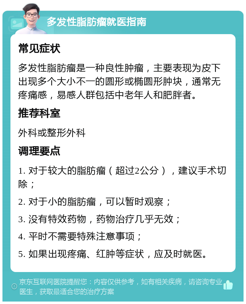 多发性脂肪瘤就医指南 常见症状 多发性脂肪瘤是一种良性肿瘤，主要表现为皮下出现多个大小不一的圆形或椭圆形肿块，通常无疼痛感，易感人群包括中老年人和肥胖者。 推荐科室 外科或整形外科 调理要点 1. 对于较大的脂肪瘤（超过2公分），建议手术切除； 2. 对于小的脂肪瘤，可以暂时观察； 3. 没有特效药物，药物治疗几乎无效； 4. 平时不需要特殊注意事项； 5. 如果出现疼痛、红肿等症状，应及时就医。