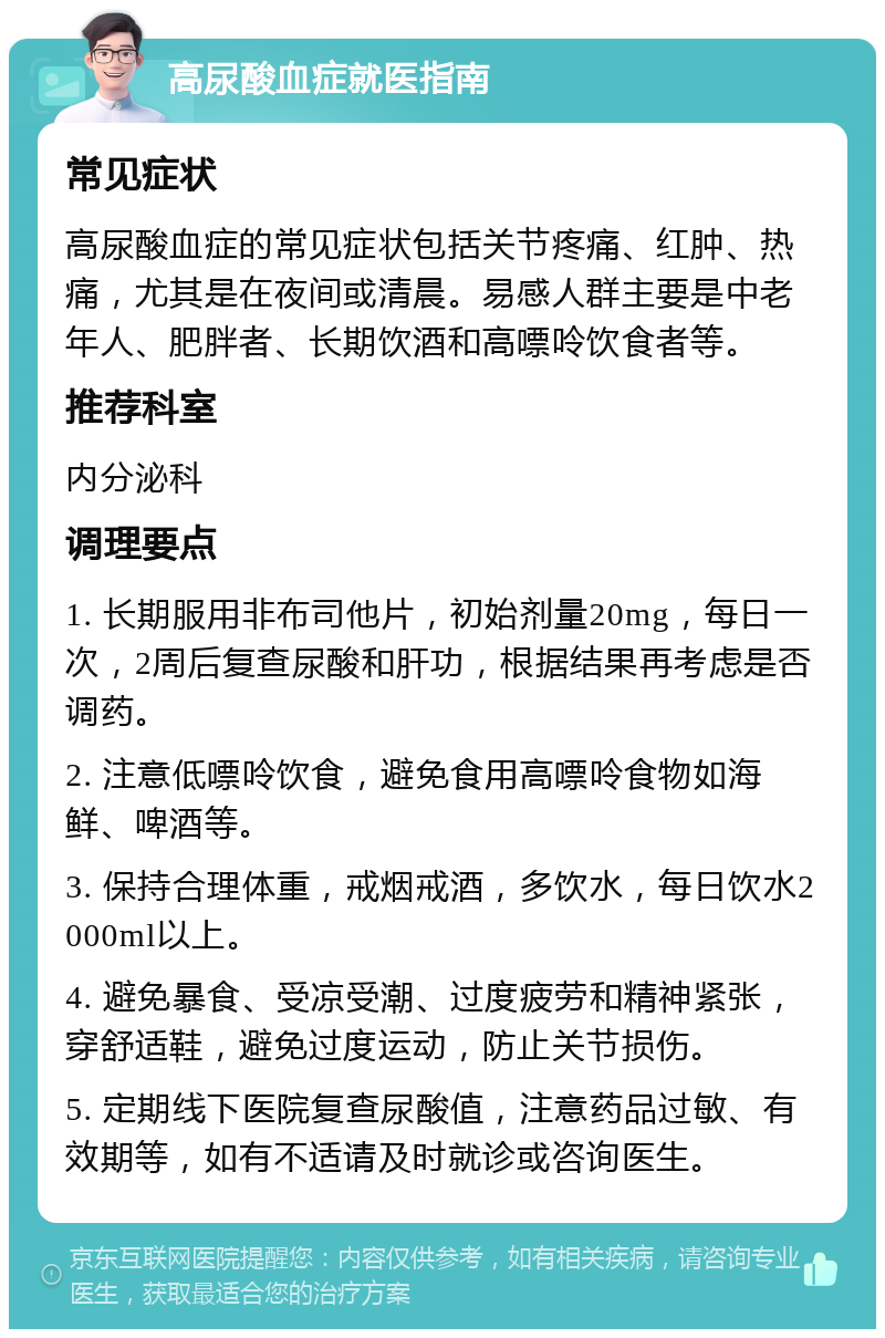 高尿酸血症就医指南 常见症状 高尿酸血症的常见症状包括关节疼痛、红肿、热痛，尤其是在夜间或清晨。易感人群主要是中老年人、肥胖者、长期饮酒和高嘌呤饮食者等。 推荐科室 内分泌科 调理要点 1. 长期服用非布司他片，初始剂量20mg，每日一次，2周后复查尿酸和肝功，根据结果再考虑是否调药。 2. 注意低嘌呤饮食，避免食用高嘌呤食物如海鲜、啤酒等。 3. 保持合理体重，戒烟戒酒，多饮水，每日饮水2000ml以上。 4. 避免暴食、受凉受潮、过度疲劳和精神紧张，穿舒适鞋，避免过度运动，防止关节损伤。 5. 定期线下医院复查尿酸值，注意药品过敏、有效期等，如有不适请及时就诊或咨询医生。