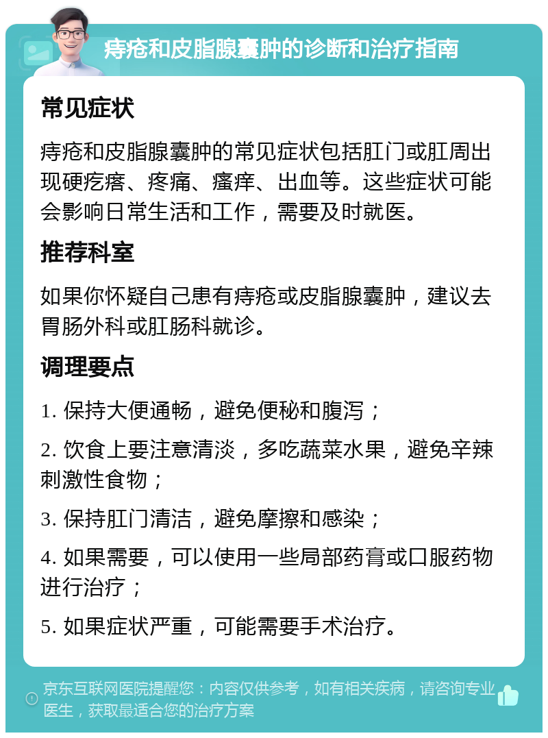 痔疮和皮脂腺囊肿的诊断和治疗指南 常见症状 痔疮和皮脂腺囊肿的常见症状包括肛门或肛周出现硬疙瘩、疼痛、瘙痒、出血等。这些症状可能会影响日常生活和工作，需要及时就医。 推荐科室 如果你怀疑自己患有痔疮或皮脂腺囊肿，建议去胃肠外科或肛肠科就诊。 调理要点 1. 保持大便通畅，避免便秘和腹泻； 2. 饮食上要注意清淡，多吃蔬菜水果，避免辛辣刺激性食物； 3. 保持肛门清洁，避免摩擦和感染； 4. 如果需要，可以使用一些局部药膏或口服药物进行治疗； 5. 如果症状严重，可能需要手术治疗。