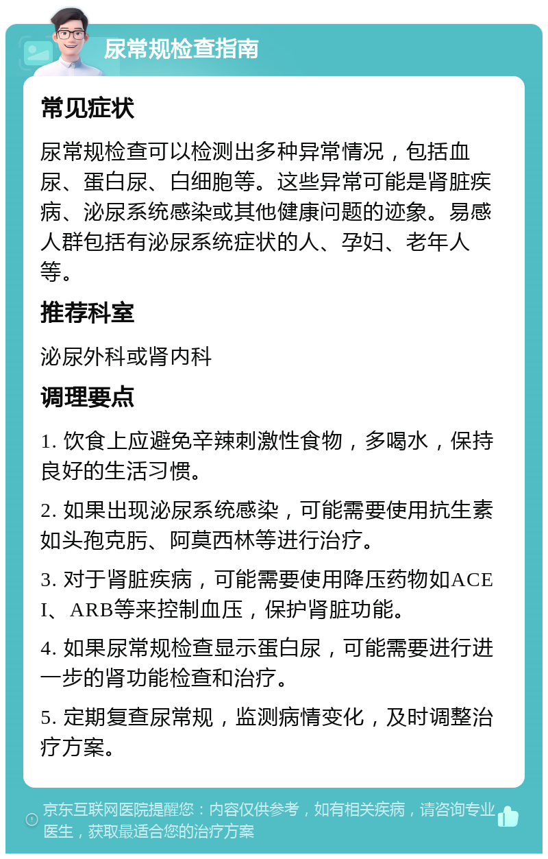 尿常规检查指南 常见症状 尿常规检查可以检测出多种异常情况，包括血尿、蛋白尿、白细胞等。这些异常可能是肾脏疾病、泌尿系统感染或其他健康问题的迹象。易感人群包括有泌尿系统症状的人、孕妇、老年人等。 推荐科室 泌尿外科或肾内科 调理要点 1. 饮食上应避免辛辣刺激性食物，多喝水，保持良好的生活习惯。 2. 如果出现泌尿系统感染，可能需要使用抗生素如头孢克肟、阿莫西林等进行治疗。 3. 对于肾脏疾病，可能需要使用降压药物如ACEI、ARB等来控制血压，保护肾脏功能。 4. 如果尿常规检查显示蛋白尿，可能需要进行进一步的肾功能检查和治疗。 5. 定期复查尿常规，监测病情变化，及时调整治疗方案。