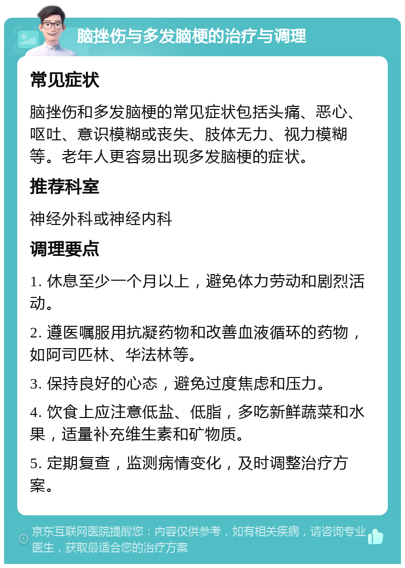 脑挫伤与多发脑梗的治疗与调理 常见症状 脑挫伤和多发脑梗的常见症状包括头痛、恶心、呕吐、意识模糊或丧失、肢体无力、视力模糊等。老年人更容易出现多发脑梗的症状。 推荐科室 神经外科或神经内科 调理要点 1. 休息至少一个月以上，避免体力劳动和剧烈活动。 2. 遵医嘱服用抗凝药物和改善血液循环的药物，如阿司匹林、华法林等。 3. 保持良好的心态，避免过度焦虑和压力。 4. 饮食上应注意低盐、低脂，多吃新鲜蔬菜和水果，适量补充维生素和矿物质。 5. 定期复查，监测病情变化，及时调整治疗方案。