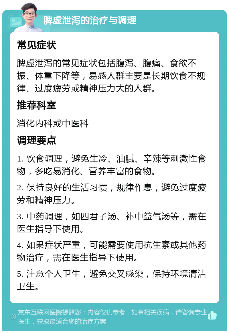 脾虚泄泻的治疗与调理 常见症状 脾虚泄泻的常见症状包括腹泻、腹痛、食欲不振、体重下降等，易感人群主要是长期饮食不规律、过度疲劳或精神压力大的人群。 推荐科室 消化内科或中医科 调理要点 1. 饮食调理，避免生冷、油腻、辛辣等刺激性食物，多吃易消化、营养丰富的食物。 2. 保持良好的生活习惯，规律作息，避免过度疲劳和精神压力。 3. 中药调理，如四君子汤、补中益气汤等，需在医生指导下使用。 4. 如果症状严重，可能需要使用抗生素或其他药物治疗，需在医生指导下使用。 5. 注意个人卫生，避免交叉感染，保持环境清洁卫生。