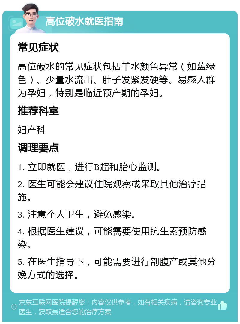 高位破水就医指南 常见症状 高位破水的常见症状包括羊水颜色异常（如蓝绿色）、少量水流出、肚子发紧发硬等。易感人群为孕妇，特别是临近预产期的孕妇。 推荐科室 妇产科 调理要点 1. 立即就医，进行B超和胎心监测。 2. 医生可能会建议住院观察或采取其他治疗措施。 3. 注意个人卫生，避免感染。 4. 根据医生建议，可能需要使用抗生素预防感染。 5. 在医生指导下，可能需要进行剖腹产或其他分娩方式的选择。