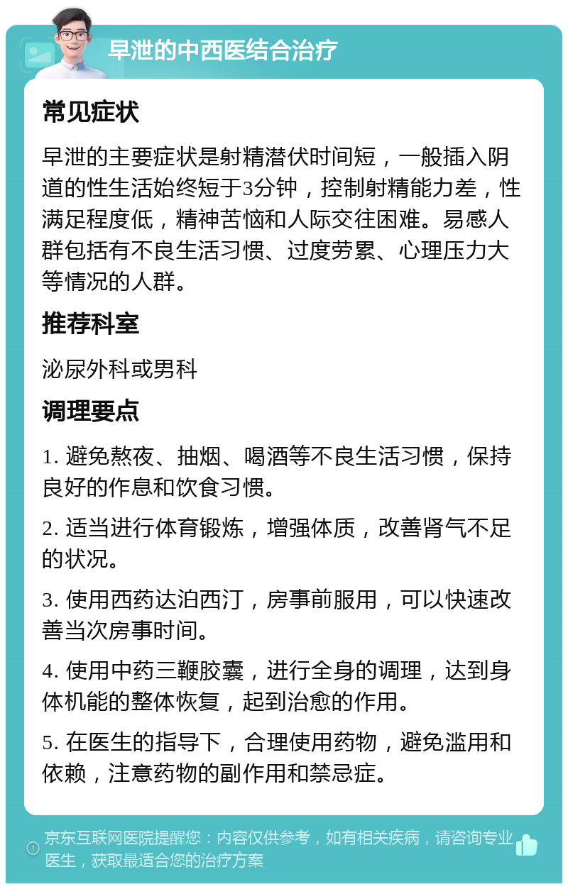 早泄的中西医结合治疗 常见症状 早泄的主要症状是射精潜伏时间短，一般插入阴道的性生活始终短于3分钟，控制射精能力差，性满足程度低，精神苦恼和人际交往困难。易感人群包括有不良生活习惯、过度劳累、心理压力大等情况的人群。 推荐科室 泌尿外科或男科 调理要点 1. 避免熬夜、抽烟、喝酒等不良生活习惯，保持良好的作息和饮食习惯。 2. 适当进行体育锻炼，增强体质，改善肾气不足的状况。 3. 使用西药达泊西汀，房事前服用，可以快速改善当次房事时间。 4. 使用中药三鞭胶囊，进行全身的调理，达到身体机能的整体恢复，起到治愈的作用。 5. 在医生的指导下，合理使用药物，避免滥用和依赖，注意药物的副作用和禁忌症。