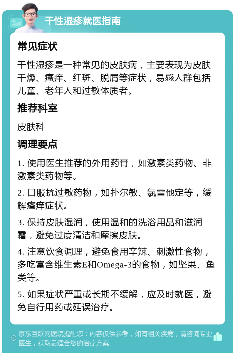 干性湿疹就医指南 常见症状 干性湿疹是一种常见的皮肤病，主要表现为皮肤干燥、瘙痒、红斑、脱屑等症状，易感人群包括儿童、老年人和过敏体质者。 推荐科室 皮肤科 调理要点 1. 使用医生推荐的外用药膏，如激素类药物、非激素类药物等。 2. 口服抗过敏药物，如扑尔敏、氯雷他定等，缓解瘙痒症状。 3. 保持皮肤湿润，使用温和的洗浴用品和滋润霜，避免过度清洁和摩擦皮肤。 4. 注意饮食调理，避免食用辛辣、刺激性食物，多吃富含维生素E和Omega-3的食物，如坚果、鱼类等。 5. 如果症状严重或长期不缓解，应及时就医，避免自行用药或延误治疗。