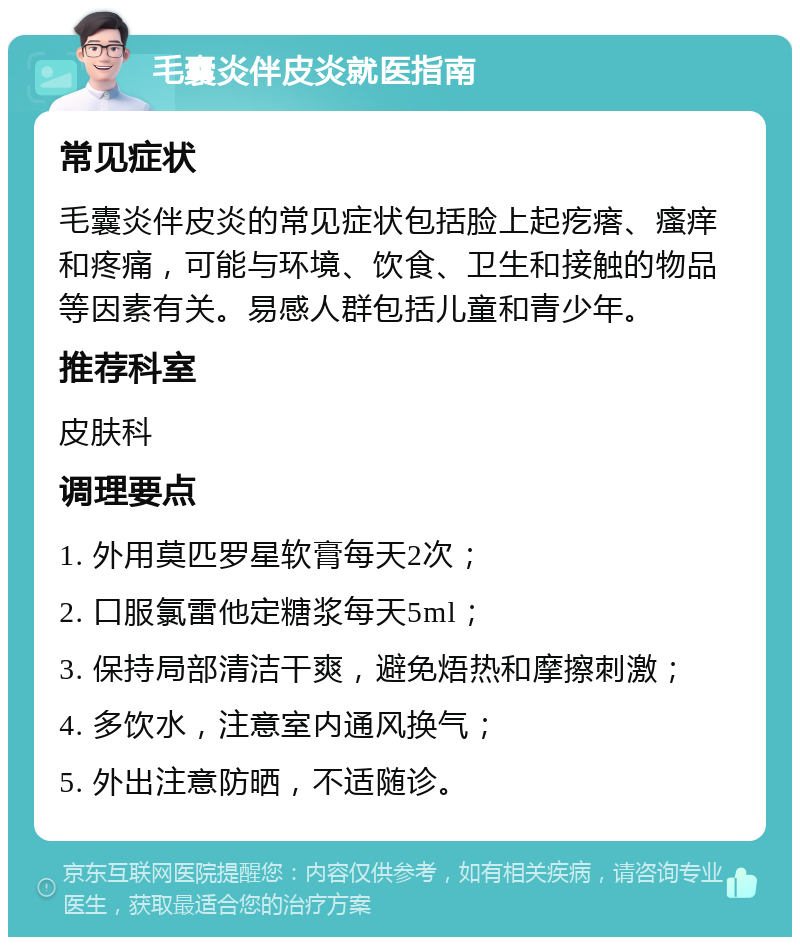 毛囊炎伴皮炎就医指南 常见症状 毛囊炎伴皮炎的常见症状包括脸上起疙瘩、瘙痒和疼痛，可能与环境、饮食、卫生和接触的物品等因素有关。易感人群包括儿童和青少年。 推荐科室 皮肤科 调理要点 1. 外用莫匹罗星软膏每天2次； 2. 口服氯雷他定糖浆每天5ml； 3. 保持局部清洁干爽，避免焐热和摩擦刺激； 4. 多饮水，注意室内通风换气； 5. 外出注意防晒，不适随诊。