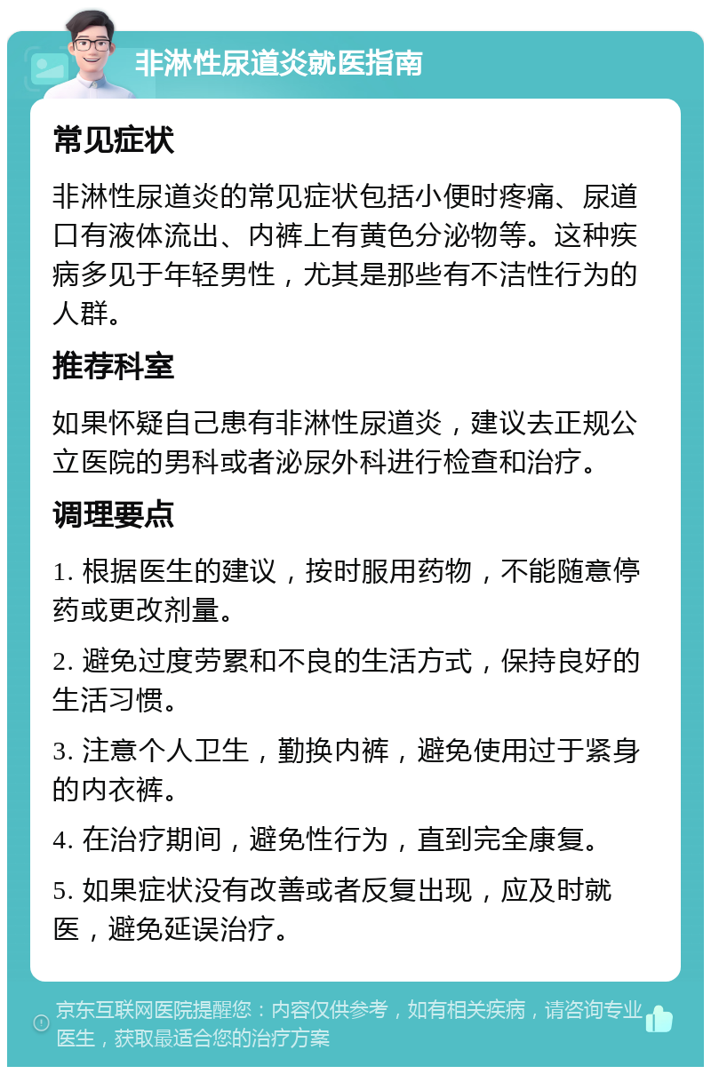 非淋性尿道炎就医指南 常见症状 非淋性尿道炎的常见症状包括小便时疼痛、尿道口有液体流出、内裤上有黄色分泌物等。这种疾病多见于年轻男性，尤其是那些有不洁性行为的人群。 推荐科室 如果怀疑自己患有非淋性尿道炎，建议去正规公立医院的男科或者泌尿外科进行检查和治疗。 调理要点 1. 根据医生的建议，按时服用药物，不能随意停药或更改剂量。 2. 避免过度劳累和不良的生活方式，保持良好的生活习惯。 3. 注意个人卫生，勤换内裤，避免使用过于紧身的内衣裤。 4. 在治疗期间，避免性行为，直到完全康复。 5. 如果症状没有改善或者反复出现，应及时就医，避免延误治疗。