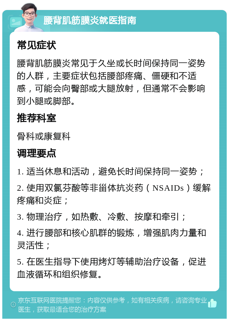 腰背肌筋膜炎就医指南 常见症状 腰背肌筋膜炎常见于久坐或长时间保持同一姿势的人群，主要症状包括腰部疼痛、僵硬和不适感，可能会向臀部或大腿放射，但通常不会影响到小腿或脚部。 推荐科室 骨科或康复科 调理要点 1. 适当休息和活动，避免长时间保持同一姿势； 2. 使用双氯芬酸等非甾体抗炎药（NSAIDs）缓解疼痛和炎症； 3. 物理治疗，如热敷、冷敷、按摩和牵引； 4. 进行腰部和核心肌群的锻炼，增强肌肉力量和灵活性； 5. 在医生指导下使用烤灯等辅助治疗设备，促进血液循环和组织修复。