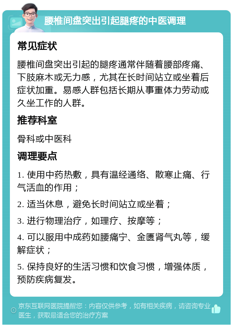 腰椎间盘突出引起腿疼的中医调理 常见症状 腰椎间盘突出引起的腿疼通常伴随着腰部疼痛、下肢麻木或无力感，尤其在长时间站立或坐着后症状加重。易感人群包括长期从事重体力劳动或久坐工作的人群。 推荐科室 骨科或中医科 调理要点 1. 使用中药热敷，具有温经通络、散寒止痛、行气活血的作用； 2. 适当休息，避免长时间站立或坐着； 3. 进行物理治疗，如理疗、按摩等； 4. 可以服用中成药如腰痛宁、金匮肾气丸等，缓解症状； 5. 保持良好的生活习惯和饮食习惯，增强体质，预防疾病复发。