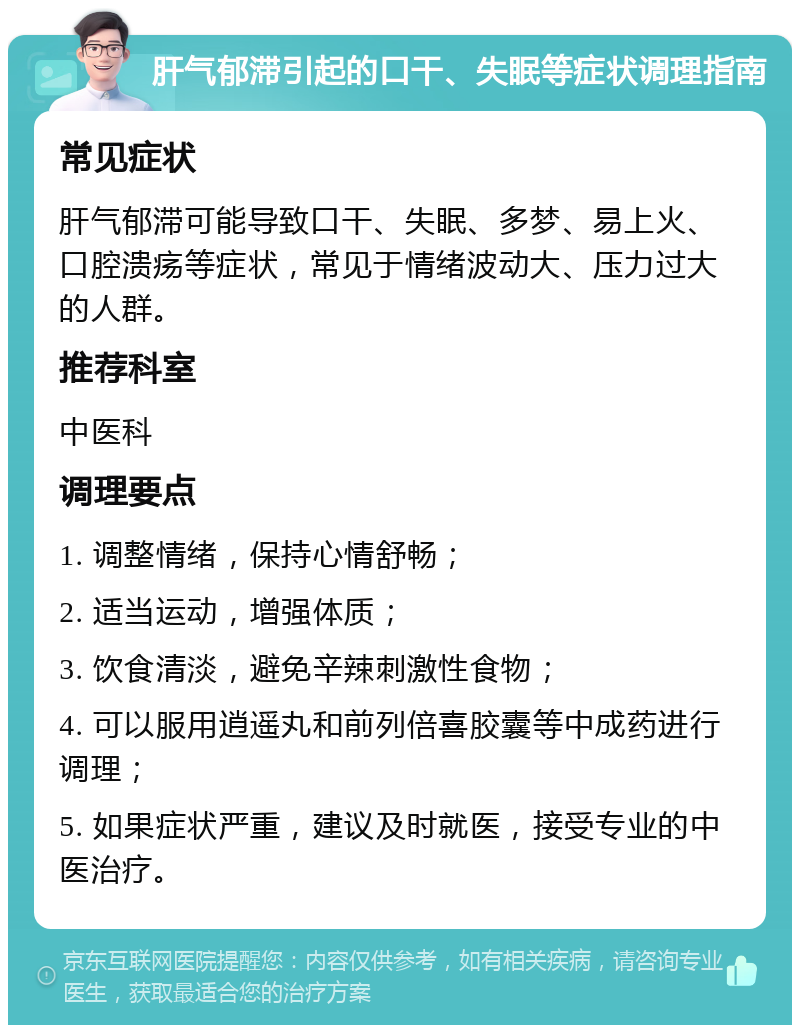 肝气郁滞引起的口干、失眠等症状调理指南 常见症状 肝气郁滞可能导致口干、失眠、多梦、易上火、口腔溃疡等症状，常见于情绪波动大、压力过大的人群。 推荐科室 中医科 调理要点 1. 调整情绪，保持心情舒畅； 2. 适当运动，增强体质； 3. 饮食清淡，避免辛辣刺激性食物； 4. 可以服用逍遥丸和前列倍喜胶囊等中成药进行调理； 5. 如果症状严重，建议及时就医，接受专业的中医治疗。