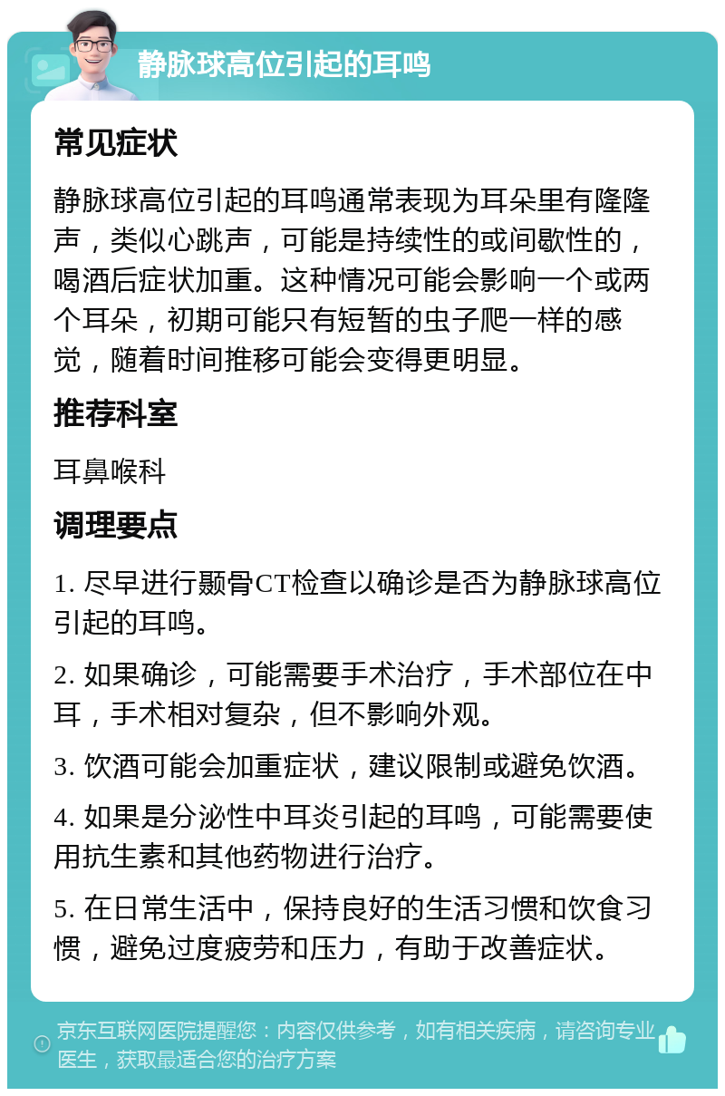 静脉球高位引起的耳鸣 常见症状 静脉球高位引起的耳鸣通常表现为耳朵里有隆隆声，类似心跳声，可能是持续性的或间歇性的，喝酒后症状加重。这种情况可能会影响一个或两个耳朵，初期可能只有短暂的虫子爬一样的感觉，随着时间推移可能会变得更明显。 推荐科室 耳鼻喉科 调理要点 1. 尽早进行颞骨CT检查以确诊是否为静脉球高位引起的耳鸣。 2. 如果确诊，可能需要手术治疗，手术部位在中耳，手术相对复杂，但不影响外观。 3. 饮酒可能会加重症状，建议限制或避免饮酒。 4. 如果是分泌性中耳炎引起的耳鸣，可能需要使用抗生素和其他药物进行治疗。 5. 在日常生活中，保持良好的生活习惯和饮食习惯，避免过度疲劳和压力，有助于改善症状。