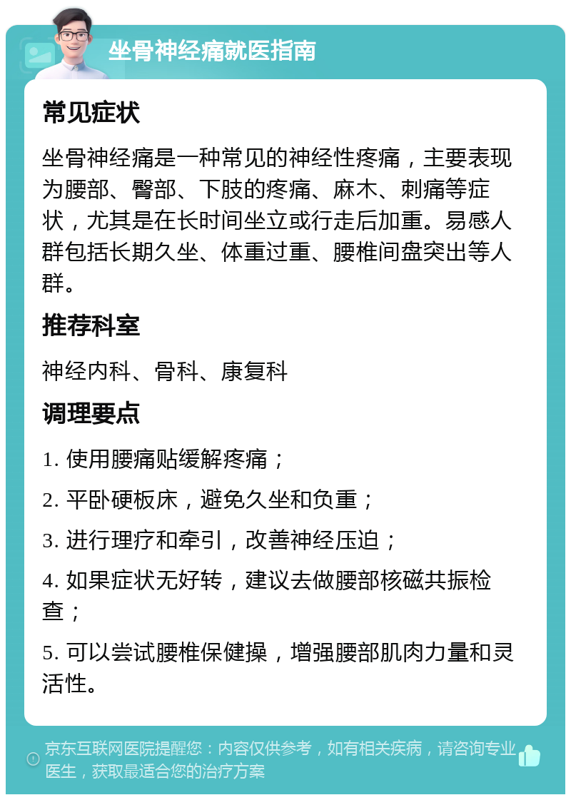 坐骨神经痛就医指南 常见症状 坐骨神经痛是一种常见的神经性疼痛，主要表现为腰部、臀部、下肢的疼痛、麻木、刺痛等症状，尤其是在长时间坐立或行走后加重。易感人群包括长期久坐、体重过重、腰椎间盘突出等人群。 推荐科室 神经内科、骨科、康复科 调理要点 1. 使用腰痛贴缓解疼痛； 2. 平卧硬板床，避免久坐和负重； 3. 进行理疗和牵引，改善神经压迫； 4. 如果症状无好转，建议去做腰部核磁共振检查； 5. 可以尝试腰椎保健操，增强腰部肌肉力量和灵活性。