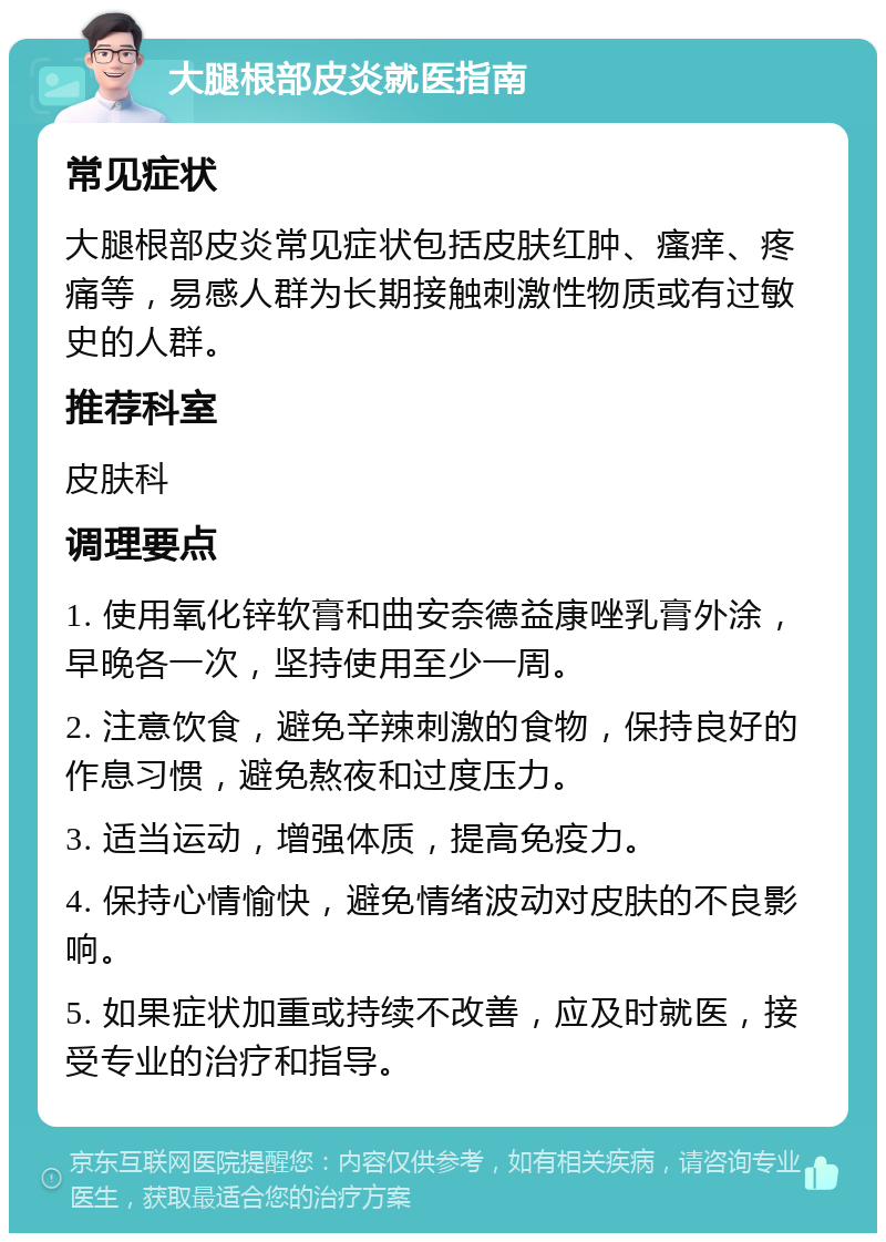 大腿根部皮炎就医指南 常见症状 大腿根部皮炎常见症状包括皮肤红肿、瘙痒、疼痛等，易感人群为长期接触刺激性物质或有过敏史的人群。 推荐科室 皮肤科 调理要点 1. 使用氧化锌软膏和曲安奈德益康唑乳膏外涂，早晚各一次，坚持使用至少一周。 2. 注意饮食，避免辛辣刺激的食物，保持良好的作息习惯，避免熬夜和过度压力。 3. 适当运动，增强体质，提高免疫力。 4. 保持心情愉快，避免情绪波动对皮肤的不良影响。 5. 如果症状加重或持续不改善，应及时就医，接受专业的治疗和指导。