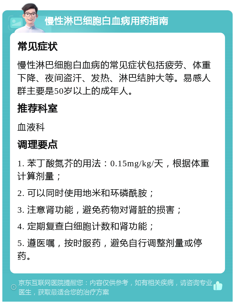 慢性淋巴细胞白血病用药指南 常见症状 慢性淋巴细胞白血病的常见症状包括疲劳、体重下降、夜间盗汗、发热、淋巴结肿大等。易感人群主要是50岁以上的成年人。 推荐科室 血液科 调理要点 1. 苯丁酸氮芥的用法：0.15mg/kg/天，根据体重计算剂量； 2. 可以同时使用地米和环磷酰胺； 3. 注意肾功能，避免药物对肾脏的损害； 4. 定期复查白细胞计数和肾功能； 5. 遵医嘱，按时服药，避免自行调整剂量或停药。