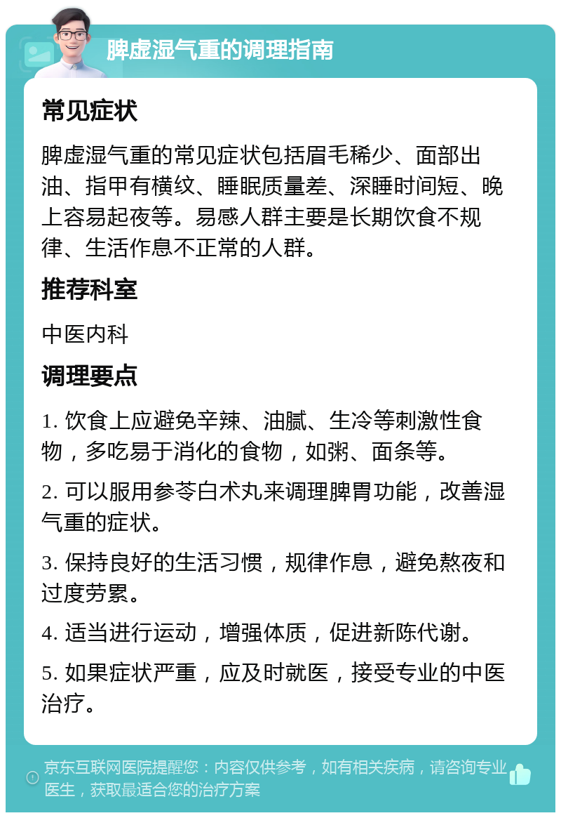 脾虚湿气重的调理指南 常见症状 脾虚湿气重的常见症状包括眉毛稀少、面部出油、指甲有横纹、睡眠质量差、深睡时间短、晚上容易起夜等。易感人群主要是长期饮食不规律、生活作息不正常的人群。 推荐科室 中医内科 调理要点 1. 饮食上应避免辛辣、油腻、生冷等刺激性食物，多吃易于消化的食物，如粥、面条等。 2. 可以服用参苓白术丸来调理脾胃功能，改善湿气重的症状。 3. 保持良好的生活习惯，规律作息，避免熬夜和过度劳累。 4. 适当进行运动，增强体质，促进新陈代谢。 5. 如果症状严重，应及时就医，接受专业的中医治疗。