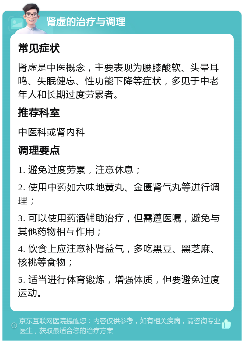 肾虚的治疗与调理 常见症状 肾虚是中医概念，主要表现为腰膝酸软、头晕耳鸣、失眠健忘、性功能下降等症状，多见于中老年人和长期过度劳累者。 推荐科室 中医科或肾内科 调理要点 1. 避免过度劳累，注意休息； 2. 使用中药如六味地黄丸、金匮肾气丸等进行调理； 3. 可以使用药酒辅助治疗，但需遵医嘱，避免与其他药物相互作用； 4. 饮食上应注意补肾益气，多吃黑豆、黑芝麻、核桃等食物； 5. 适当进行体育锻炼，增强体质，但要避免过度运动。