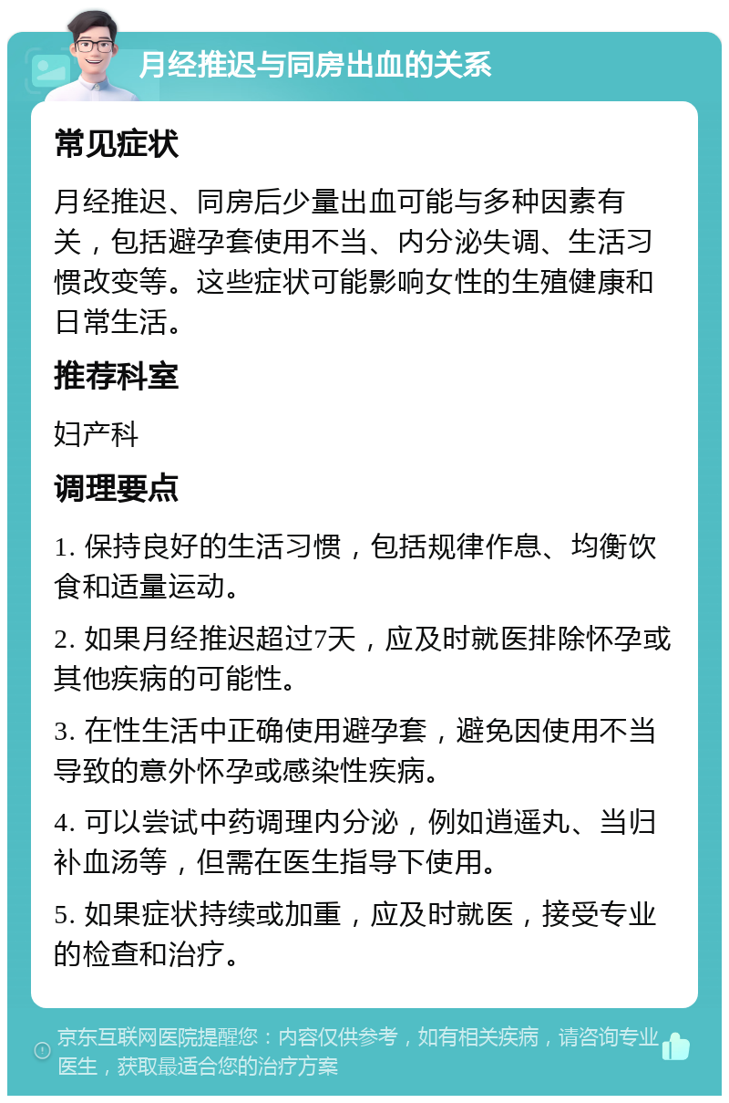 月经推迟与同房出血的关系 常见症状 月经推迟、同房后少量出血可能与多种因素有关，包括避孕套使用不当、内分泌失调、生活习惯改变等。这些症状可能影响女性的生殖健康和日常生活。 推荐科室 妇产科 调理要点 1. 保持良好的生活习惯，包括规律作息、均衡饮食和适量运动。 2. 如果月经推迟超过7天，应及时就医排除怀孕或其他疾病的可能性。 3. 在性生活中正确使用避孕套，避免因使用不当导致的意外怀孕或感染性疾病。 4. 可以尝试中药调理内分泌，例如逍遥丸、当归补血汤等，但需在医生指导下使用。 5. 如果症状持续或加重，应及时就医，接受专业的检查和治疗。