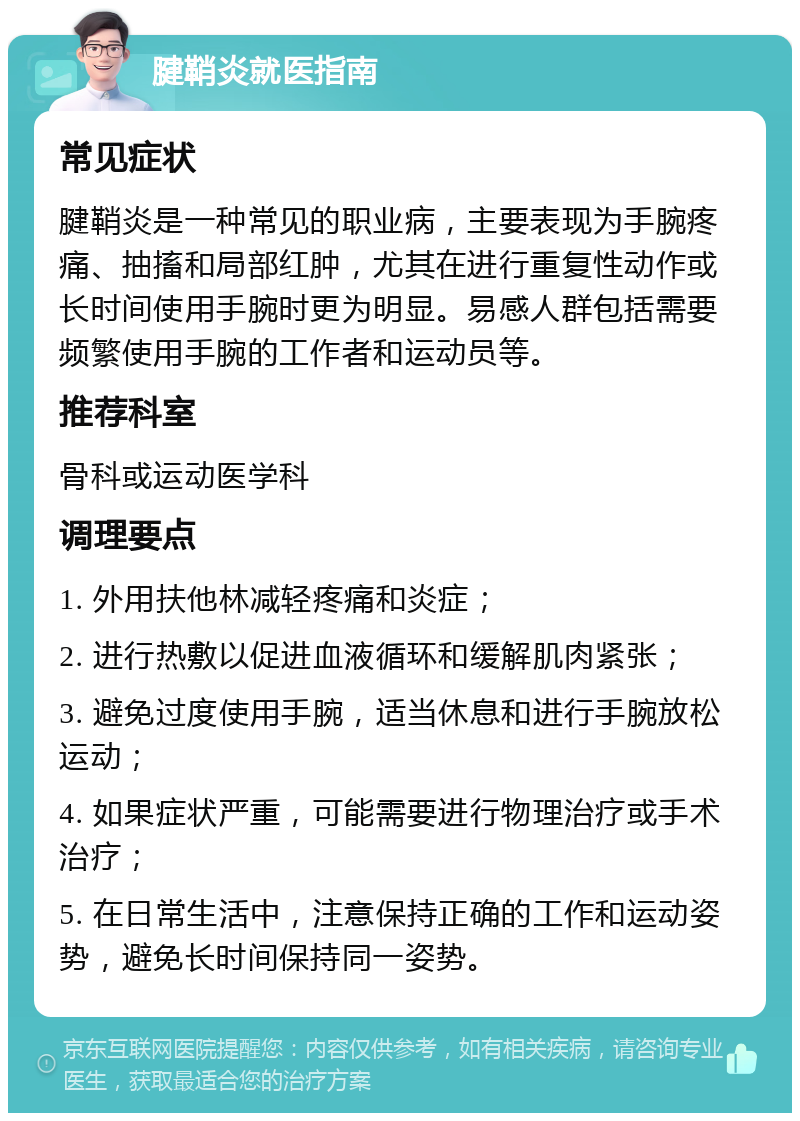 腱鞘炎就医指南 常见症状 腱鞘炎是一种常见的职业病，主要表现为手腕疼痛、抽搐和局部红肿，尤其在进行重复性动作或长时间使用手腕时更为明显。易感人群包括需要频繁使用手腕的工作者和运动员等。 推荐科室 骨科或运动医学科 调理要点 1. 外用扶他林减轻疼痛和炎症； 2. 进行热敷以促进血液循环和缓解肌肉紧张； 3. 避免过度使用手腕，适当休息和进行手腕放松运动； 4. 如果症状严重，可能需要进行物理治疗或手术治疗； 5. 在日常生活中，注意保持正确的工作和运动姿势，避免长时间保持同一姿势。