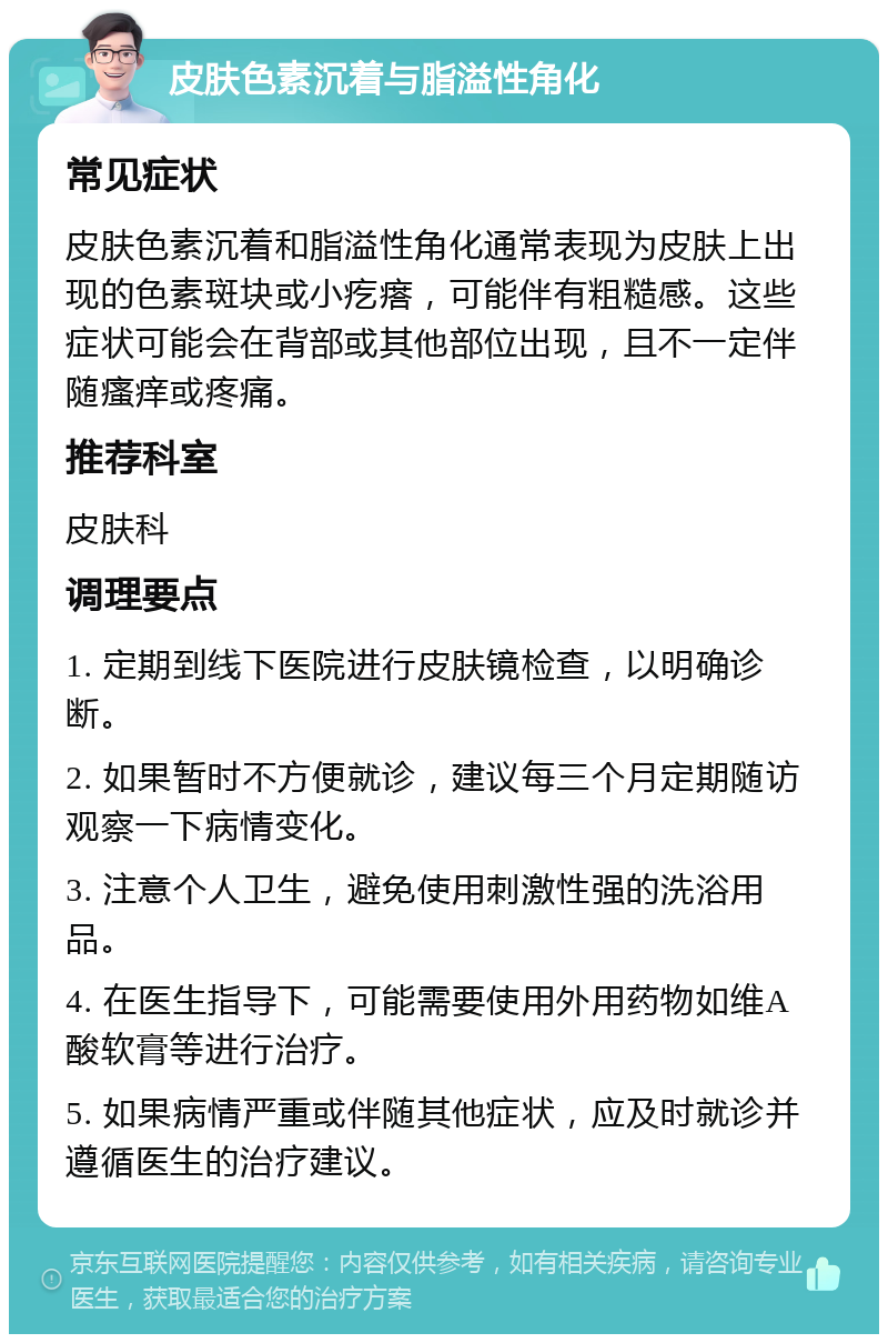 皮肤色素沉着与脂溢性角化 常见症状 皮肤色素沉着和脂溢性角化通常表现为皮肤上出现的色素斑块或小疙瘩，可能伴有粗糙感。这些症状可能会在背部或其他部位出现，且不一定伴随瘙痒或疼痛。 推荐科室 皮肤科 调理要点 1. 定期到线下医院进行皮肤镜检查，以明确诊断。 2. 如果暂时不方便就诊，建议每三个月定期随访观察一下病情变化。 3. 注意个人卫生，避免使用刺激性强的洗浴用品。 4. 在医生指导下，可能需要使用外用药物如维A酸软膏等进行治疗。 5. 如果病情严重或伴随其他症状，应及时就诊并遵循医生的治疗建议。