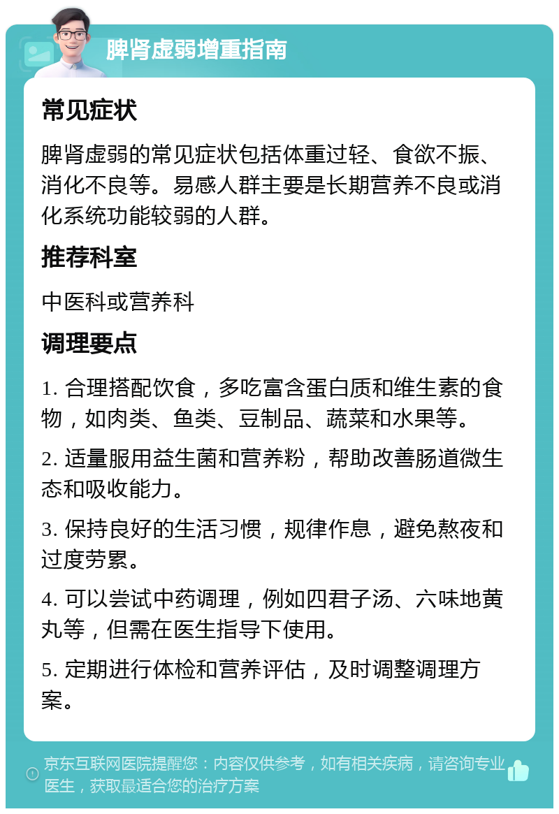 脾肾虚弱增重指南 常见症状 脾肾虚弱的常见症状包括体重过轻、食欲不振、消化不良等。易感人群主要是长期营养不良或消化系统功能较弱的人群。 推荐科室 中医科或营养科 调理要点 1. 合理搭配饮食，多吃富含蛋白质和维生素的食物，如肉类、鱼类、豆制品、蔬菜和水果等。 2. 适量服用益生菌和营养粉，帮助改善肠道微生态和吸收能力。 3. 保持良好的生活习惯，规律作息，避免熬夜和过度劳累。 4. 可以尝试中药调理，例如四君子汤、六味地黄丸等，但需在医生指导下使用。 5. 定期进行体检和营养评估，及时调整调理方案。