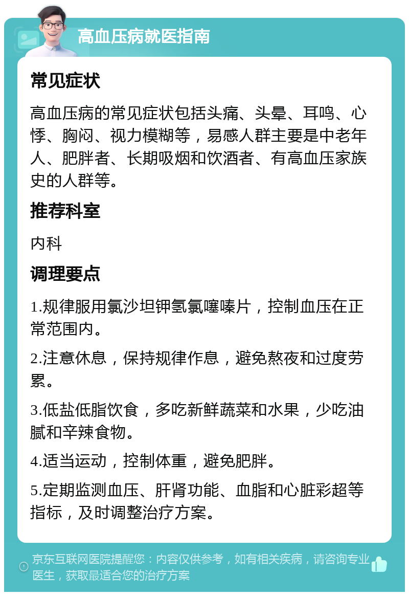 高血压病就医指南 常见症状 高血压病的常见症状包括头痛、头晕、耳鸣、心悸、胸闷、视力模糊等，易感人群主要是中老年人、肥胖者、长期吸烟和饮酒者、有高血压家族史的人群等。 推荐科室 内科 调理要点 1.规律服用氯沙坦钾氢氯噻嗪片，控制血压在正常范围内。 2.注意休息，保持规律作息，避免熬夜和过度劳累。 3.低盐低脂饮食，多吃新鲜蔬菜和水果，少吃油腻和辛辣食物。 4.适当运动，控制体重，避免肥胖。 5.定期监测血压、肝肾功能、血脂和心脏彩超等指标，及时调整治疗方案。