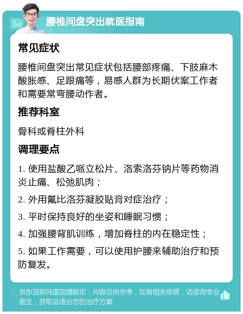 腰椎间盘突出就医指南 常见症状 腰椎间盘突出常见症状包括腰部疼痛、下肢麻木酸胀感、足跟痛等，易感人群为长期伏案工作者和需要常弯腰动作者。 推荐科室 骨科或脊柱外科 调理要点 1. 使用盐酸乙哌立松片、洛索洛芬钠片等药物消炎止痛、松弛肌肉； 2. 外用氟比洛芬凝胶贴膏对症治疗； 3. 平时保持良好的坐姿和睡眠习惯； 4. 加强腰背肌训练，增加脊柱的内在稳定性； 5. 如果工作需要，可以使用护腰来辅助治疗和预防复发。