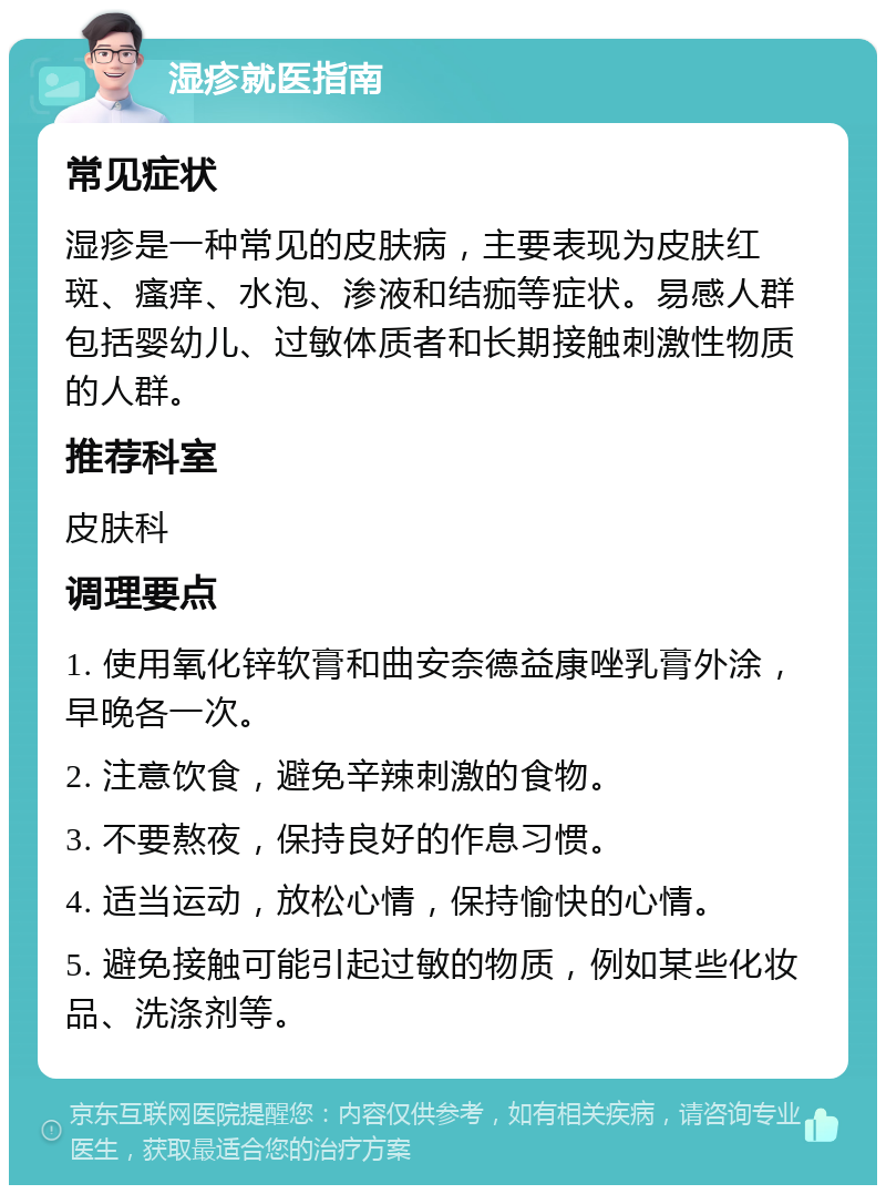 湿疹就医指南 常见症状 湿疹是一种常见的皮肤病，主要表现为皮肤红斑、瘙痒、水泡、渗液和结痂等症状。易感人群包括婴幼儿、过敏体质者和长期接触刺激性物质的人群。 推荐科室 皮肤科 调理要点 1. 使用氧化锌软膏和曲安奈德益康唑乳膏外涂，早晚各一次。 2. 注意饮食，避免辛辣刺激的食物。 3. 不要熬夜，保持良好的作息习惯。 4. 适当运动，放松心情，保持愉快的心情。 5. 避免接触可能引起过敏的物质，例如某些化妆品、洗涤剂等。