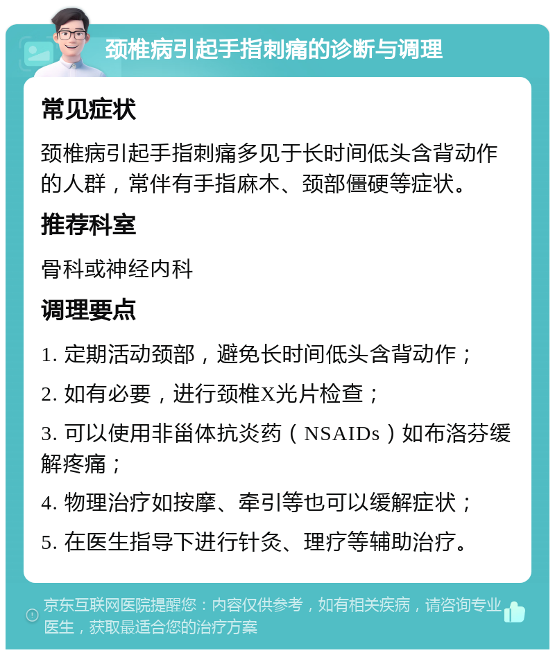 颈椎病引起手指刺痛的诊断与调理 常见症状 颈椎病引起手指刺痛多见于长时间低头含背动作的人群，常伴有手指麻木、颈部僵硬等症状。 推荐科室 骨科或神经内科 调理要点 1. 定期活动颈部，避免长时间低头含背动作； 2. 如有必要，进行颈椎X光片检查； 3. 可以使用非甾体抗炎药（NSAIDs）如布洛芬缓解疼痛； 4. 物理治疗如按摩、牵引等也可以缓解症状； 5. 在医生指导下进行针灸、理疗等辅助治疗。