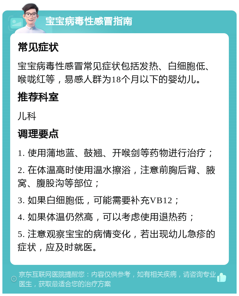 宝宝病毒性感冒指南 常见症状 宝宝病毒性感冒常见症状包括发热、白细胞低、喉咙红等，易感人群为18个月以下的婴幼儿。 推荐科室 儿科 调理要点 1. 使用蒲地蓝、鼓翘、开喉剑等药物进行治疗； 2. 在体温高时使用温水擦浴，注意前胸后背、腋窝、腹股沟等部位； 3. 如果白细胞低，可能需要补充VB12； 4. 如果体温仍然高，可以考虑使用退热药； 5. 注意观察宝宝的病情变化，若出现幼儿急疹的症状，应及时就医。