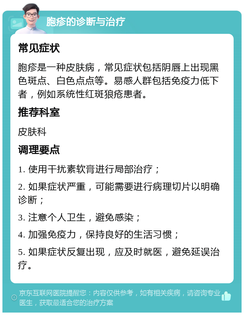 胞疹的诊断与治疗 常见症状 胞疹是一种皮肤病，常见症状包括阴唇上出现黑色斑点、白色点点等。易感人群包括免疫力低下者，例如系统性红斑狼疮患者。 推荐科室 皮肤科 调理要点 1. 使用干扰素软膏进行局部治疗； 2. 如果症状严重，可能需要进行病理切片以明确诊断； 3. 注意个人卫生，避免感染； 4. 加强免疫力，保持良好的生活习惯； 5. 如果症状反复出现，应及时就医，避免延误治疗。