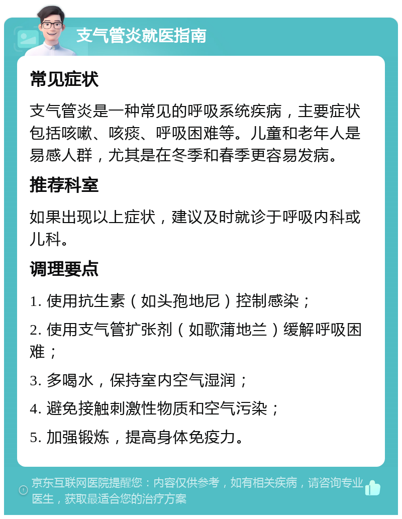 支气管炎就医指南 常见症状 支气管炎是一种常见的呼吸系统疾病，主要症状包括咳嗽、咳痰、呼吸困难等。儿童和老年人是易感人群，尤其是在冬季和春季更容易发病。 推荐科室 如果出现以上症状，建议及时就诊于呼吸内科或儿科。 调理要点 1. 使用抗生素（如头孢地尼）控制感染； 2. 使用支气管扩张剂（如歌蒲地兰）缓解呼吸困难； 3. 多喝水，保持室内空气湿润； 4. 避免接触刺激性物质和空气污染； 5. 加强锻炼，提高身体免疫力。