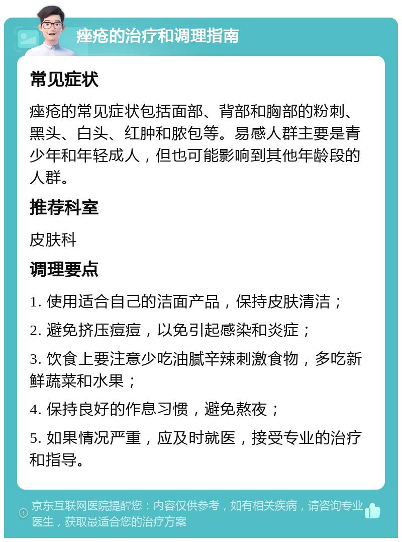 痤疮的治疗和调理指南 常见症状 痤疮的常见症状包括面部、背部和胸部的粉刺、黑头、白头、红肿和脓包等。易感人群主要是青少年和年轻成人，但也可能影响到其他年龄段的人群。 推荐科室 皮肤科 调理要点 1. 使用适合自己的洁面产品，保持皮肤清洁； 2. 避免挤压痘痘，以免引起感染和炎症； 3. 饮食上要注意少吃油腻辛辣刺激食物，多吃新鲜蔬菜和水果； 4. 保持良好的作息习惯，避免熬夜； 5. 如果情况严重，应及时就医，接受专业的治疗和指导。