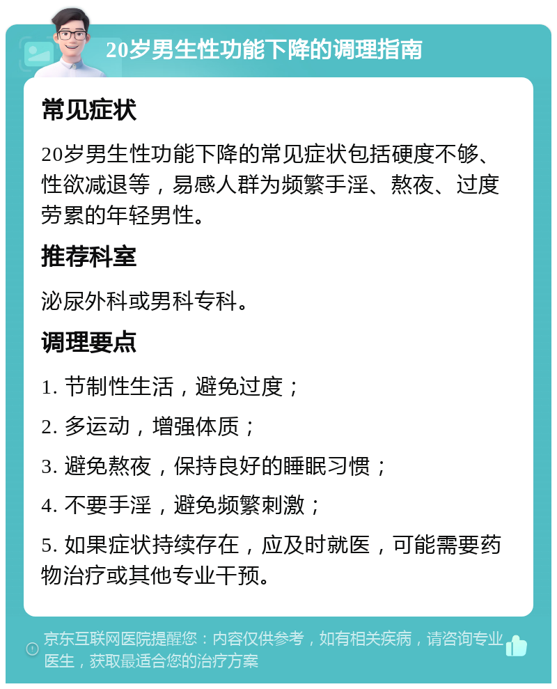 20岁男生性功能下降的调理指南 常见症状 20岁男生性功能下降的常见症状包括硬度不够、性欲减退等，易感人群为频繁手淫、熬夜、过度劳累的年轻男性。 推荐科室 泌尿外科或男科专科。 调理要点 1. 节制性生活，避免过度； 2. 多运动，增强体质； 3. 避免熬夜，保持良好的睡眠习惯； 4. 不要手淫，避免频繁刺激； 5. 如果症状持续存在，应及时就医，可能需要药物治疗或其他专业干预。