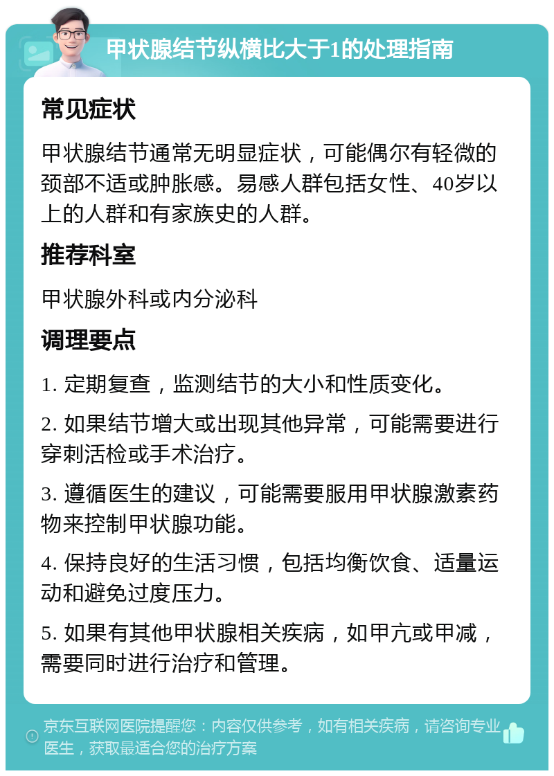 甲状腺结节纵横比大于1的处理指南 常见症状 甲状腺结节通常无明显症状，可能偶尔有轻微的颈部不适或肿胀感。易感人群包括女性、40岁以上的人群和有家族史的人群。 推荐科室 甲状腺外科或内分泌科 调理要点 1. 定期复查，监测结节的大小和性质变化。 2. 如果结节增大或出现其他异常，可能需要进行穿刺活检或手术治疗。 3. 遵循医生的建议，可能需要服用甲状腺激素药物来控制甲状腺功能。 4. 保持良好的生活习惯，包括均衡饮食、适量运动和避免过度压力。 5. 如果有其他甲状腺相关疾病，如甲亢或甲减，需要同时进行治疗和管理。