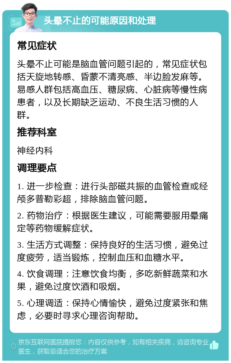 头晕不止的可能原因和处理 常见症状 头晕不止可能是脑血管问题引起的，常见症状包括天旋地转感、昏蒙不清亮感、半边脸发麻等。易感人群包括高血压、糖尿病、心脏病等慢性病患者，以及长期缺乏运动、不良生活习惯的人群。 推荐科室 神经内科 调理要点 1. 进一步检查：进行头部磁共振的血管检查或经颅多普勒彩超，排除脑血管问题。 2. 药物治疗：根据医生建议，可能需要服用晕痛定等药物缓解症状。 3. 生活方式调整：保持良好的生活习惯，避免过度疲劳，适当锻炼，控制血压和血糖水平。 4. 饮食调理：注意饮食均衡，多吃新鲜蔬菜和水果，避免过度饮酒和吸烟。 5. 心理调适：保持心情愉快，避免过度紧张和焦虑，必要时寻求心理咨询帮助。