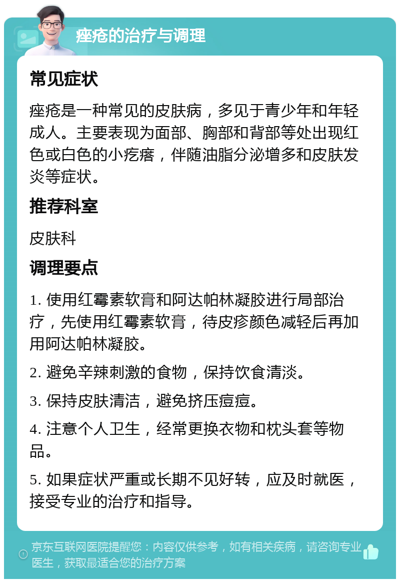 痤疮的治疗与调理 常见症状 痤疮是一种常见的皮肤病，多见于青少年和年轻成人。主要表现为面部、胸部和背部等处出现红色或白色的小疙瘩，伴随油脂分泌增多和皮肤发炎等症状。 推荐科室 皮肤科 调理要点 1. 使用红霉素软膏和阿达帕林凝胶进行局部治疗，先使用红霉素软膏，待皮疹颜色减轻后再加用阿达帕林凝胶。 2. 避免辛辣刺激的食物，保持饮食清淡。 3. 保持皮肤清洁，避免挤压痘痘。 4. 注意个人卫生，经常更换衣物和枕头套等物品。 5. 如果症状严重或长期不见好转，应及时就医，接受专业的治疗和指导。