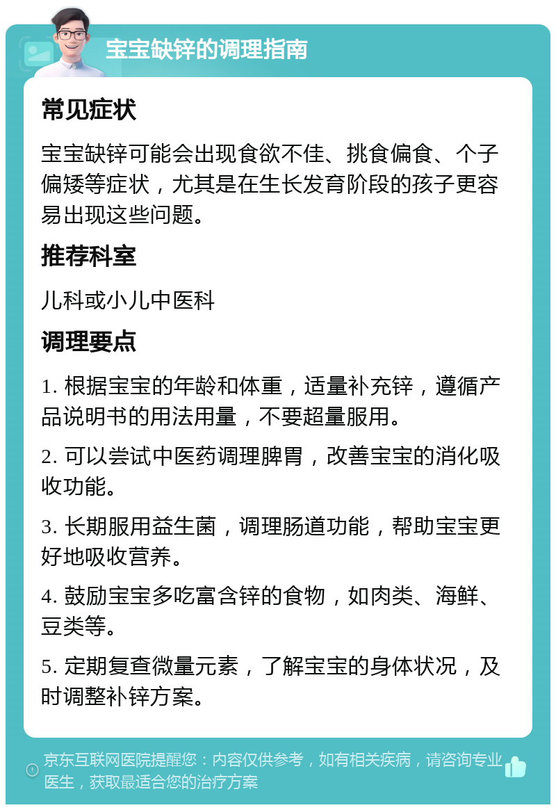 宝宝缺锌的调理指南 常见症状 宝宝缺锌可能会出现食欲不佳、挑食偏食、个子偏矮等症状，尤其是在生长发育阶段的孩子更容易出现这些问题。 推荐科室 儿科或小儿中医科 调理要点 1. 根据宝宝的年龄和体重，适量补充锌，遵循产品说明书的用法用量，不要超量服用。 2. 可以尝试中医药调理脾胃，改善宝宝的消化吸收功能。 3. 长期服用益生菌，调理肠道功能，帮助宝宝更好地吸收营养。 4. 鼓励宝宝多吃富含锌的食物，如肉类、海鲜、豆类等。 5. 定期复查微量元素，了解宝宝的身体状况，及时调整补锌方案。