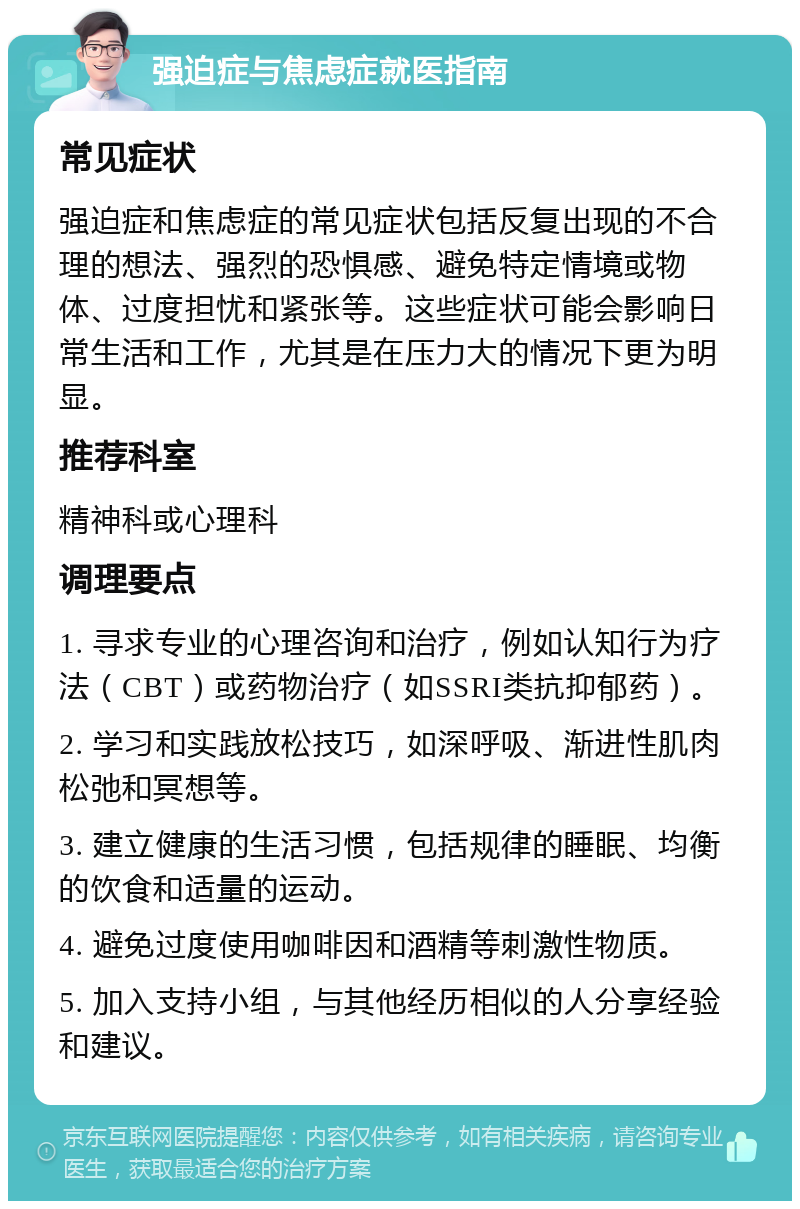 强迫症与焦虑症就医指南 常见症状 强迫症和焦虑症的常见症状包括反复出现的不合理的想法、强烈的恐惧感、避免特定情境或物体、过度担忧和紧张等。这些症状可能会影响日常生活和工作，尤其是在压力大的情况下更为明显。 推荐科室 精神科或心理科 调理要点 1. 寻求专业的心理咨询和治疗，例如认知行为疗法（CBT）或药物治疗（如SSRI类抗抑郁药）。 2. 学习和实践放松技巧，如深呼吸、渐进性肌肉松弛和冥想等。 3. 建立健康的生活习惯，包括规律的睡眠、均衡的饮食和适量的运动。 4. 避免过度使用咖啡因和酒精等刺激性物质。 5. 加入支持小组，与其他经历相似的人分享经验和建议。